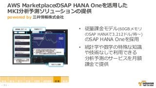 AWS MarketplaceのSAP HANA Oneを活用した
MKI分析予測ソリューションの提供
powered by 三井情報株式会社
• 従量課金モデル(60GBメモリ
のSAP HANAで3.212ドル/時～)
のSAP HANA Oneを採用
• 統計学や数学の特殊な知識
や技術なしで利用できる
分析予測のサービスを月額
課金で提供
- 31 -
 
