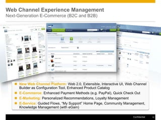 Web Channel Experience Management
Next-Generation E-Commerce (B2C and B2B)




    New Web Channel Platform: Web 2.0, Extensible, Interactive UI, Web Channel
     Builder as Configuration Tool, Enhanced Product Catalog
    E-Commerce: Enhanced Payment Methods (e.g. PayPal), Quick Check Out
    E-Marketing: Personalized Recommendations, Loyalty Management
    E-Service: Guided Flows, “My Support” Home Page, Community Management,
     Knowledge Management (with eGain)

                                                                       Confidential   15
 