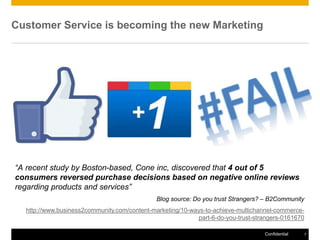 Customer Service is becoming the new Marketing




“A recent study by Boston-based, Cone inc, discovered that 4 out of 5
consumers reversed purchase decisions based on negative online reviews
regarding products and services”
                                              Blog source: Do you trust Strangers? – B2Community
  http://www.business2community.com/content-marketing/10-ways-to-achieve-multichannel-commerce-
                                                           part-6-do-you-trust-strangers-0161670

                                                                                  Confidential     7
 