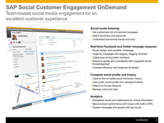 SAP Social Customer Engagement OnDemand
Team-based social media engagement for an
excellent customer experience
                                      Social media listening
                                       Get a prioritized list of important messages
                                       Detect sentiment and keywords
                                       Understand brand-level trends and buzz


                                      Real-time Facebook and Twitter message response
                                       Route, assign and escalate messages
                                       Organize messages with tagging, flagging, favorites
                                       Collaborate among team members
                                       Respond rapidly and consistently with integrated Social
                                        Knowledgebase
                                       Increase efficiency with response templates


                                      Complete social profile and history
                                         Capture the complete social interaction history
                                         View public social profile and message timeline
                                         Determine Social influence
                                         Manage consumer data


                                      Analytics
                                       Embedded charts and dashboards for critical information
                                       Measure team performance and impact with built-in KPIs
                                       Explore messages and people with tag clouds




                                                                                  Confidential    8
 