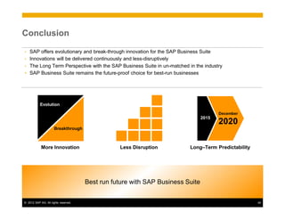 Conclusion

• SAP offers evolutionary and break-through innovation for the SAP Business Suite
• Innovations will be delivered continuously and less-disruptively
• The Long Term Perspective with the SAP Business Suite in un-matched in the industry
• SAP Business Suite remains the future-proof choice for best-run businesses




           Evolution

                                                                                       December
                                                                                2015
                                                                                       2020
                      Breakthrough



            More Innovation                      Less Disruption         Long–Term Predictability




                                      Best run future with SAP Business Suite


© 2012 SAP AG. All rights reserved.                                                                 44
 
