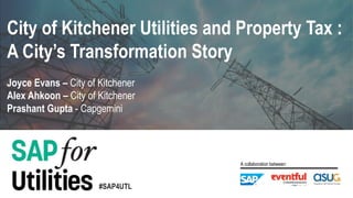 #SAP4UTL
A collaboration between:
Alex Ahkoon – City of Kitchener
Prashant Gupta - Capgemini
Joyce Evans – City of Kitchener
City of Kitchener Utilities and Property Tax :
A City’s Transformation Story
 