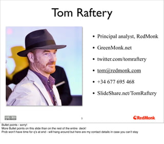 • Principal analyst, RedMonk
• GreenMonk.net
• twitter.com/tomraftery
• tom@redmonk.com
• +34 677 695 468
• SlideShare.net/TomRaftery
2
Tom Raftery
Bullet points - sorry!
More Bullet points on this slide than on the rest of the entire deck!
Prob won’t have time for q’s at end - will hang around but here are my contact details in case you can’t stay
 