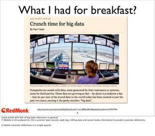 4
What I had for breakfast?
http://www.ft.com/intl/cms/s/0/bd5a5ce2-aa57-11e1-899d-00144feabdc0.html#axzz2OAlD9lav
Good article with lots of big data references in general
T-Mobile in US analysed its 33m customer data records, web logs, billing data and social media information to predict customer defections
It halved customer defections in a single quarter
 