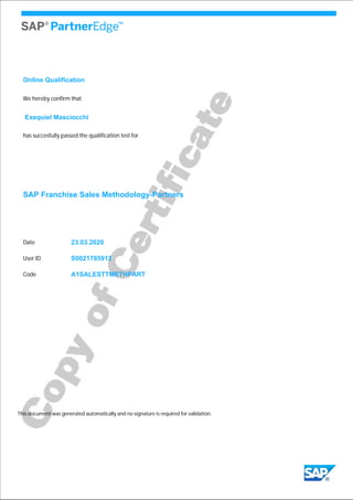 We hereby confirm that
Exequiel Masciocchi
has succesfully passed the qualification test for
SAP Franchise Sales Methodology-Partners
23.03.2020
S0021785912
This document was generated automatically and no signature is required for validation.
Date
User ID
A1SALESTTMETHPARTCode
Online Qualification
 