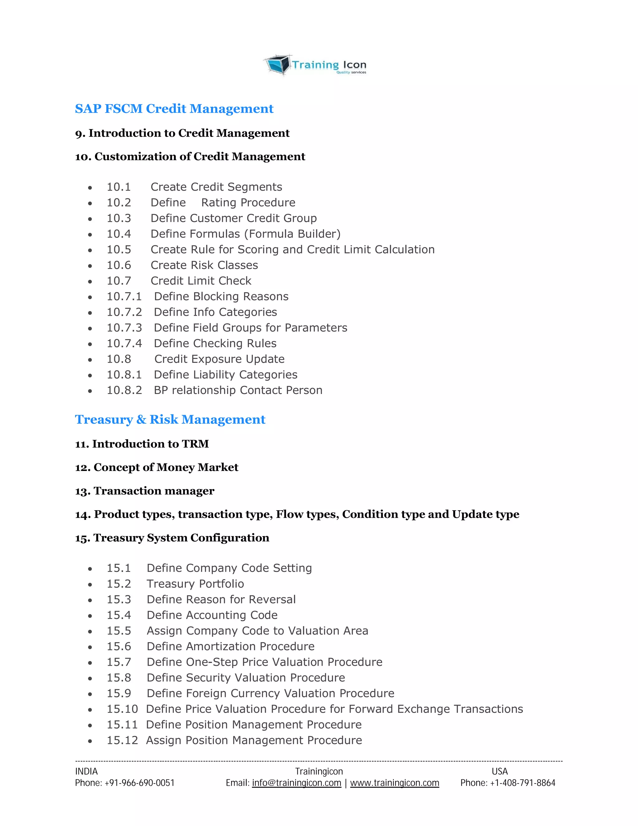 SAP FSCM Credit Management 
9. Introduction to Credit Management 
10. Customization of Credit Management 
 10.1 Create Credit Segments 
 10.2 Define Rating Procedure 
 10.3 Define Customer Credit Group 
 10.4 Define Formulas (Formula Builder) 
 10.5 Create Rule for Scoring and Credit Limit Calculation 
 10.6 Create Risk Classes 
 10.7 Credit Limit Check 
 10.7.1 Define Blocking Reasons 
 10.7.2 Define Info Categories 
 10.7.3 Define Field Groups for Parameters 
 10.7.4 Define Checking Rules 
 10.8 Credit Exposure Update 
 10.8.1 Define Liability Categories 
 10.8.2 BP relationship Contact Person 
Treasury & Risk Management 
11. Introduction to TRM 
12. Concept of Money Market 
13. Transaction manager 
14. Product types, transaction type, Flow types, Condition type and Update type 
15. Treasury System Configuration 
 15.1 Define Company Code Setting 
 15.2 Treasury Portfolio 
 15.3 Define Reason for Reversal 
 15.4 Define Accounting Code 
 15.5 Assign Company Code to Valuation Area 
 15.6 Define Amortization Procedure 
 15.7 Define One-Step Price Valuation Procedure 
 15.8 Define Security Valuation Procedure 
 15.9 Define Foreign Currency Valuation Procedure 
 15.10 Define Price Valuation Procedure for Forward Exchange Transactions 
 15.11 Define Position Management Procedure 
 15.12 Assign Position Management Procedure 
----------------------------------------------------------------------------------------------------------------------------------------------------------------------------------------------- 
INDIA Trainingicon USA 
Phone: +91-966-690-0051 Email: info@trainingicon.com | www.trainingicon.com Phone: +1-408-791-8864 
 