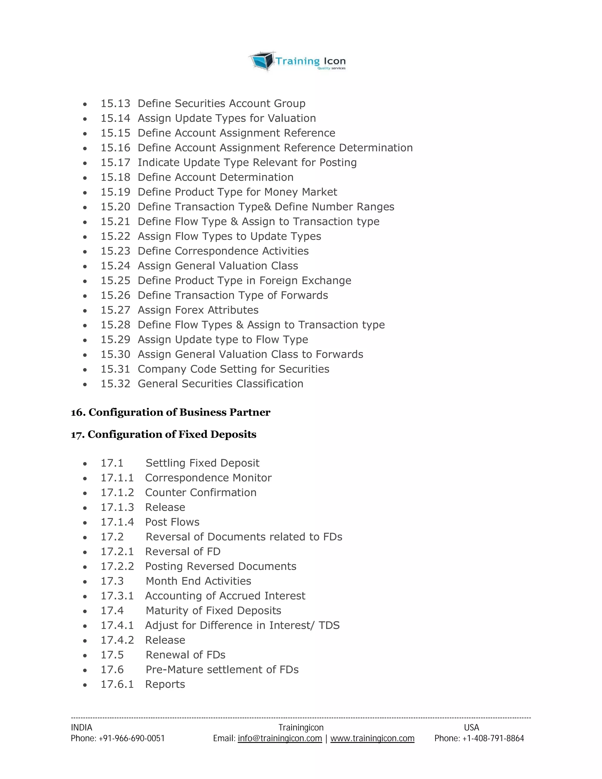  15.13 Define Securities Account Group 
 15.14 Assign Update Types for Valuation 
 15.15 Define Account Assignment Reference 
 15.16 Define Account Assignment Reference Determination 
 15.17 Indicate Update Type Relevant for Posting 
 15.18 Define Account Determination 
 15.19 Define Product Type for Money Market 
 15.20 Define Transaction Type& Define Number Ranges 
 15.21 Define Flow Type & Assign to Transaction type 
 15.22 Assign Flow Types to Update Types 
 15.23 Define Correspondence Activities 
 15.24 Assign General Valuation Class 
 15.25 Define Product Type in Foreign Exchange 
 15.26 Define Transaction Type of Forwards 
 15.27 Assign Forex Attributes 
 15.28 Define Flow Types & Assign to Transaction type 
 15.29 Assign Update type to Flow Type 
 15.30 Assign General Valuation Class to Forwards 
 15.31 Company Code Setting for Securities 
 15.32 General Securities Classification 
16. Configuration of Business Partner 
17. Configuration of Fixed Deposits 
 17.1 Settling Fixed Deposit 
 17.1.1 Correspondence Monitor 
 17.1.2 Counter Confirmation 
 17.1.3 Release 
 17.1.4 Post Flows 
 17.2 Reversal of Documents related to FDs 
 17.2.1 Reversal of FD 
 17.2.2 Posting Reversed Documents 
 17.3 Month End Activities 
 17.3.1 Accounting of Accrued Interest 
 17.4 Maturity of Fixed Deposits 
 17.4.1 Adjust for Difference in Interest/ TDS 
 17.4.2 Release 
 17.5 Renewal of FDs 
 17.6 Pre-Mature settlement of FDs 
 17.6.1 Reports 
----------------------------------------------------------------------------------------------------------------------------------------------------------------------------------------------- 
INDIA Trainingicon USA 
Phone: +91-966-690-0051 Email: info@trainingicon.com | www.trainingicon.com Phone: +1-408-791-8864 
 