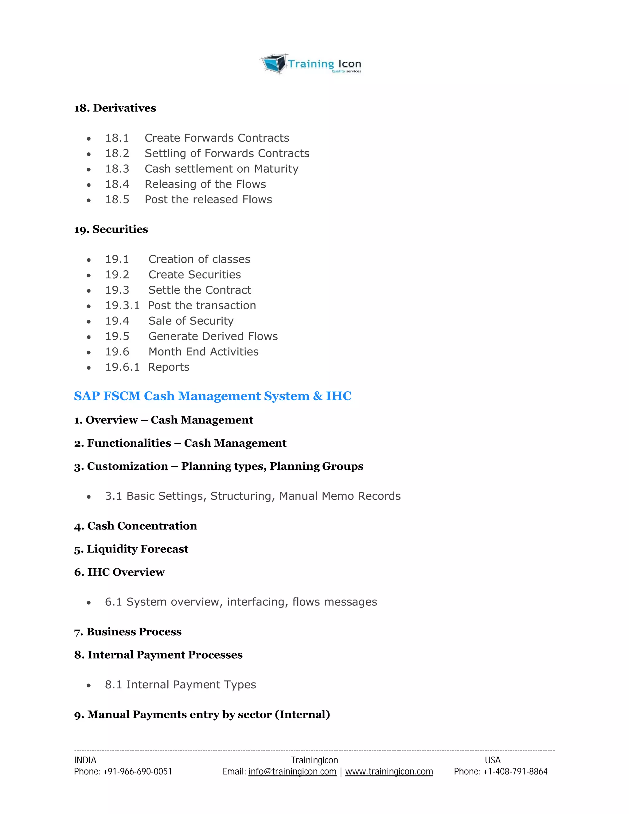 18. Derivatives 
 18.1 Create Forwards Contracts 
 18.2 Settling of Forwards Contracts 
 18.3 Cash settlement on Maturity 
 18.4 Releasing of the Flows 
 18.5 Post the released Flows 
19. Securities 
 19.1 Creation of classes 
 19.2 Create Securities 
 19.3 Settle the Contract 
 19.3.1 Post the transaction 
 19.4 Sale of Security 
 19.5 Generate Derived Flows 
 19.6 Month End Activities 
 19.6.1 Reports 
SAP FSCM Cash Management System & IHC 
1. Overview – Cash Management 
2. Functionalities – Cash Management 
3. Customization – Planning types, Planning Groups 
 3.1 Basic Settings, Structuring, Manual Memo Records 
4. Cash Concentration 
5. Liquidity Forecast 
6. IHC Overview 
 6.1 System overview, interfacing, flows messages 
7. Business Process 
8. Internal Payment Processes 
 8.1 Internal Payment Types 
9. Manual Payments entry by sector (Internal) 
----------------------------------------------------------------------------------------------------------------------------------------------------------------------------------------------- 
INDIA Trainingicon USA 
Phone: +91-966-690-0051 Email: info@trainingicon.com | www.trainingicon.com Phone: +1-408-791-8864 
 