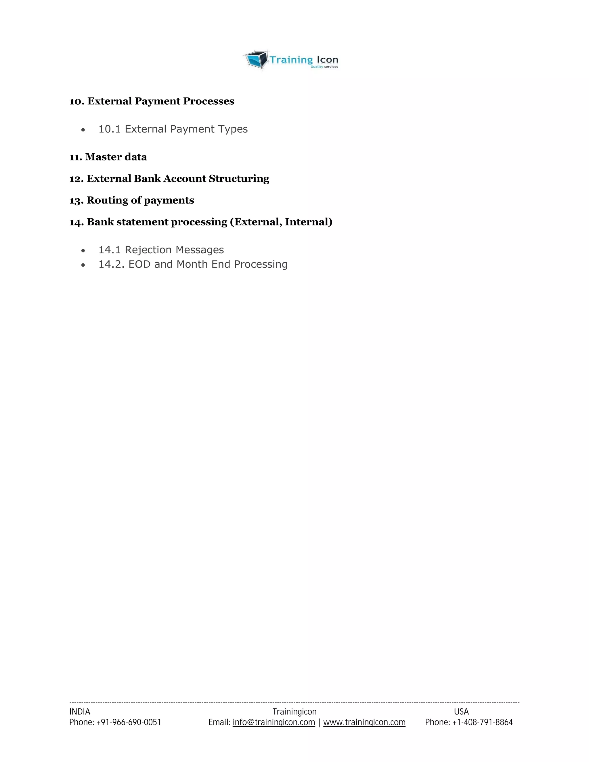 10. External Payment Processes 
 10.1 External Payment Types 
11. Master data 
12. External Bank Account Structuring 
13. Routing of payments 
14. Bank statement processing (External, Internal) 
 14.1 Rejection Messages 
 14.2. EOD and Month End Processing 
----------------------------------------------------------------------------------------------------------------------------------------------------------------------------------------------- 
INDIA Trainingicon USA 
Phone: +91-966-690-0051 Email: info@trainingicon.com | www.trainingicon.com Phone: +1-408-791-8864 
