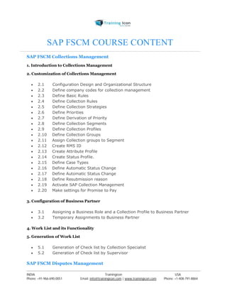 SAP FSCM COURSE CONTENT 
SAP FSCM Collections Management 
1. Introduction to Collections Management 
2. Customization of Collections Management 
 2.1 Configuration Design and Organizational Structure 
 2.2 Define company codes for collection management 
 2.3 Define Basic Rules 
 2.4 Define Collection Rules 
 2.5 Define Collection Strategies 
 2.6 Define Priorities 
 2.7 Define Derivation of Priority 
 2.8 Define Collection Segments 
 2.9 Define Collection Profiles 
 2.10 Define Collection Groups 
 2.11 Assign Collection groups to Segment 
 2.12 Create RMS ID 
 2.13 Create Attribute Profile 
 2.14 Create Status Profile. 
 2.15 Define Case Types 
 2.16 Define Automatic Status Change 
 2.17 Define Automatic Status Change 
 2.18 Define Resubmission reason 
 2.19 Activate SAP Collection Management 
 2.20 Make settings for Promise to Pay 
3. Configuration of Business Partner 
 3.1 Assigning a Business Role and a Collection Profile to Business Partner 
 3.2 Temporary Assignments to Business Partner 
4. Work List and its Functionality 
5. Generation of Work List 
 5.1 Generation of Check list by Collection Specialist 
 5.2 Generation of Check list by Supervisor 
SAP FSCM Disputes Management 
----------------------------------------------------------------------------------------------------------------------------------------------------------------------------------------------- 
INDIA Trainingicon USA 
Phone: +91-966-690-0051 Email: info@trainingicon.com | www.trainingicon.com Phone: +1-408-791-8864 
 