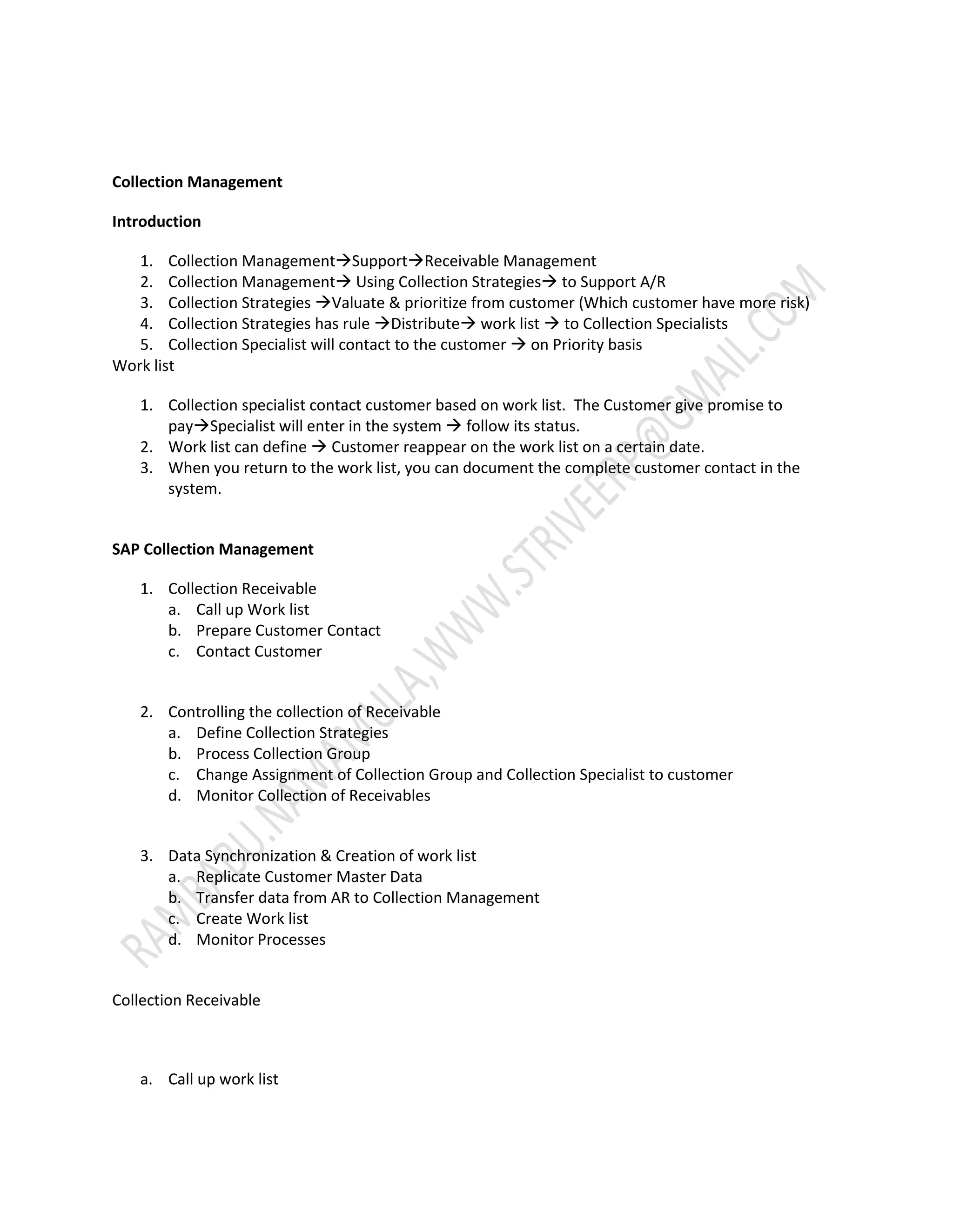 Collection Management 
Introduction 
1. Collection ManagementSupportReceivable Management 
2. Collection Management Using Collection Strategies to Support A/R 
3. Collection Strategies Valuate & prioritize from customer (Which customer have more risk) 
4. Collection Strategies has rule Distribute work list  to Collection Specialists 
5. Collection Specialist will contact to the customer  on Priority basis 
Work list 
1. Collection specialist contact customer based on work list. The Customer give promise to 
paySpecialist will enter in the system  follow its status. 
2. Work list can define  Customer reappear on the work list on a certain date. 
3. When you return to the work list, you can document the complete customer contact in the 
system. 
SAP Collection Management 
1. Collection Receivable 
a. Call up Work list 
b. Prepare Customer Contact 
c. Contact Customer 
2. Controlling the collection of Receivable 
a. Define Collection Strategies 
b. Process Collection Group 
c. Change Assignment of Collection Group and Collection Specialist to customer 
d. Monitor Collection of Receivables 
3. Data Synchronization & Creation of work list 
a. Replicate Customer Master Data 
b. Transfer data from AR to Collection Management 
c. Create Work list 
d. Monitor Processes 
Collection Receivable 
a. Call up work list 
 