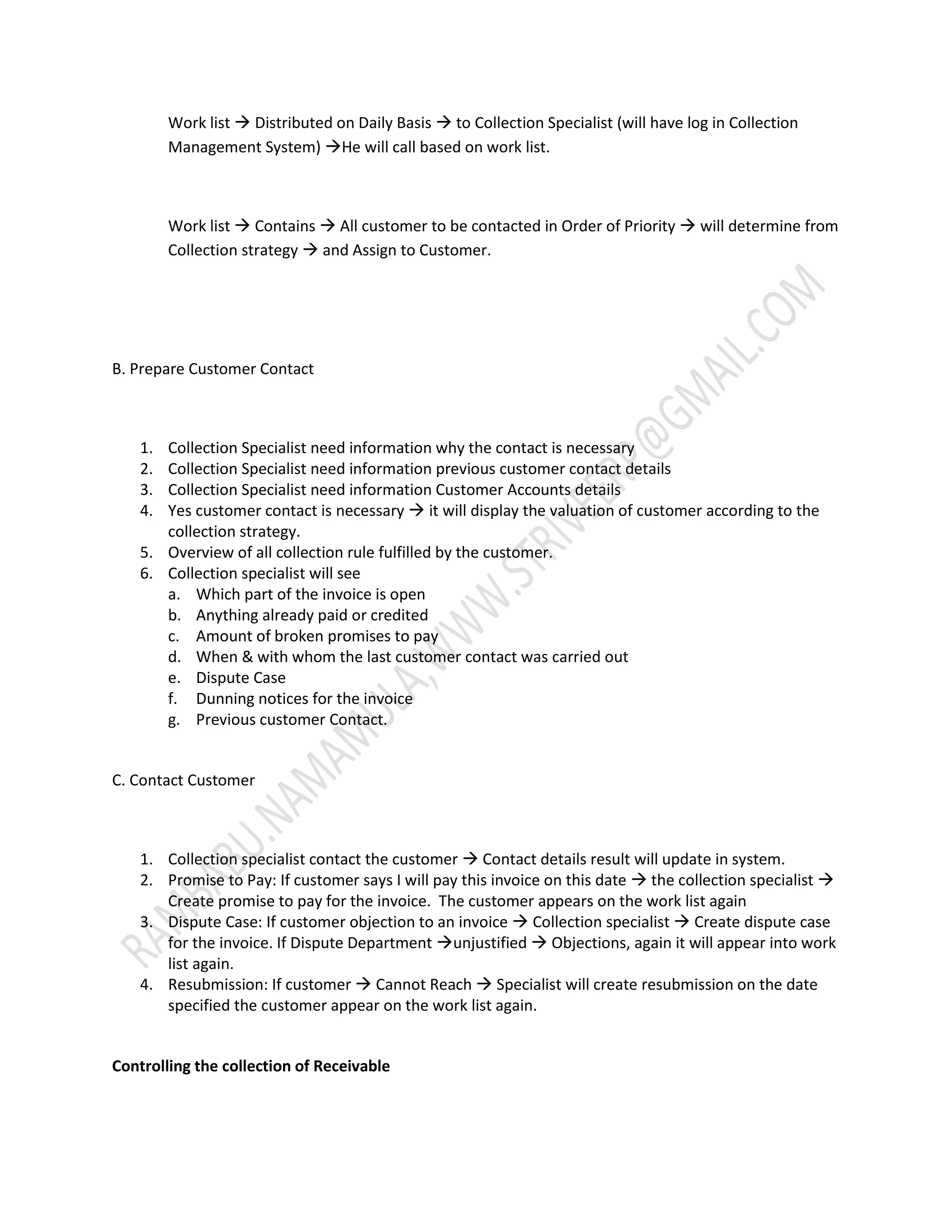 Work list  Distributed on Daily Basis  to Collection Specialist (will have log in Collection 
Management System) He will call based on work list. 
Work list  Contains  All customer to be contacted in Order of Priority  will determine from 
Collection strategy  and Assign to Customer. 
B. Prepare Customer Contact 
1. Collection Specialist need information why the contact is necessary 
2. Collection Specialist need information previous customer contact details 
3. Collection Specialist need information Customer Accounts details 
4. Yes customer contact is necessary  it will display the valuation of customer according to the 
collection strategy. 
5. Overview of all collection rule fulfilled by the customer. 
6. Collection specialist will see 
a. Which part of the invoice is open 
b. Anything already paid or credited 
c. Amount of broken promises to pay 
d. When & with whom the last customer contact was carried out 
e. Dispute Case 
f. Dunning notices for the invoice 
g. Previous customer Contact. 
C. Contact Customer 
1. Collection specialist contact the customer  Contact details result will update in system. 
2. Promise to Pay: If customer says I will pay this invoice on this date  the collection specialist  
Create promise to pay for the invoice. The customer appears on the work list again 
3. Dispute Case: If customer objection to an invoice  Collection specialist  Create dispute case 
for the invoice. If Dispute Department unjustified  Objections, again it will appear into work 
list again. 
4. Resubmission: If customer  Cannot Reach  Specialist will create resubmission on the date 
specified the customer appear on the work list again. 
Controlling the collection of Receivable 
 