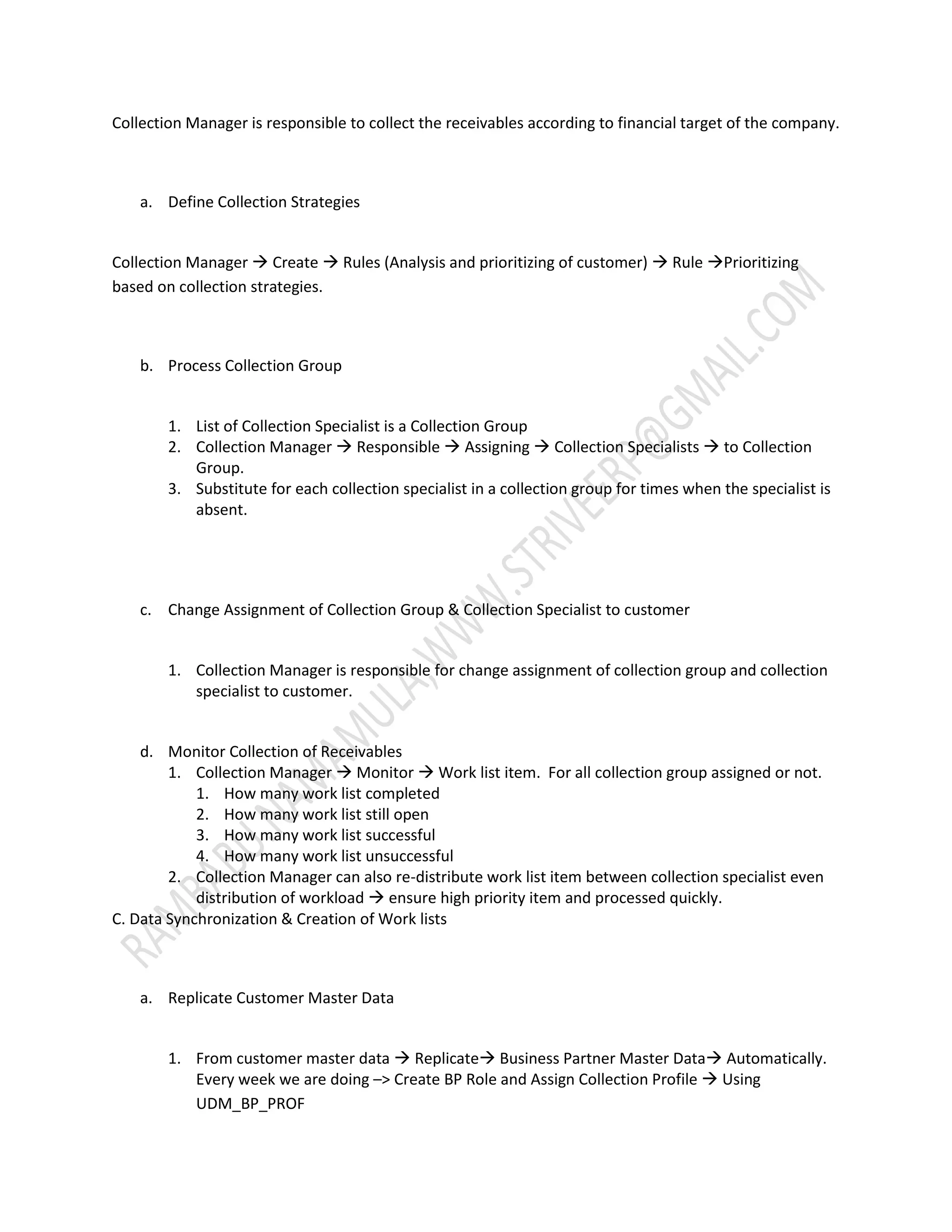 Collection Manager is responsible to collect the receivables according to financial target of the company. 
a. Define Collection Strategies 
Collection Manager  Create  Rules (Analysis and prioritizing of customer)  Rule Prioritizing 
based on collection strategies. 
b. Process Collection Group 
1. List of Collection Specialist is a Collection Group 
2. Collection Manager  Responsible  Assigning  Collection Specialists  to Collection 
Group. 
3. Substitute for each collection specialist in a collection group for times when the specialist is 
absent. 
c. Change Assignment of Collection Group & Collection Specialist to customer 
1. Collection Manager is responsible for change assignment of collection group and collection 
specialist to customer. 
d. Monitor Collection of Receivables 
1. Collection Manager  Monitor  Work list item. For all collection group assigned or not. 
1. How many work list completed 
2. How many work list still open 
3. How many work list successful 
4. How many work list unsuccessful 
2. Collection Manager can also re-distribute work list item between collection specialist even 
distribution of workload  ensure high priority item and processed quickly. 
C. Data Synchronization & Creation of Work lists 
a. Replicate Customer Master Data 
1. From customer master data  Replicate Business Partner Master Data Automatically. 
Every week we are doing –> Create BP Role and Assign Collection Profile  Using 
UDM_BP_PROF 
 