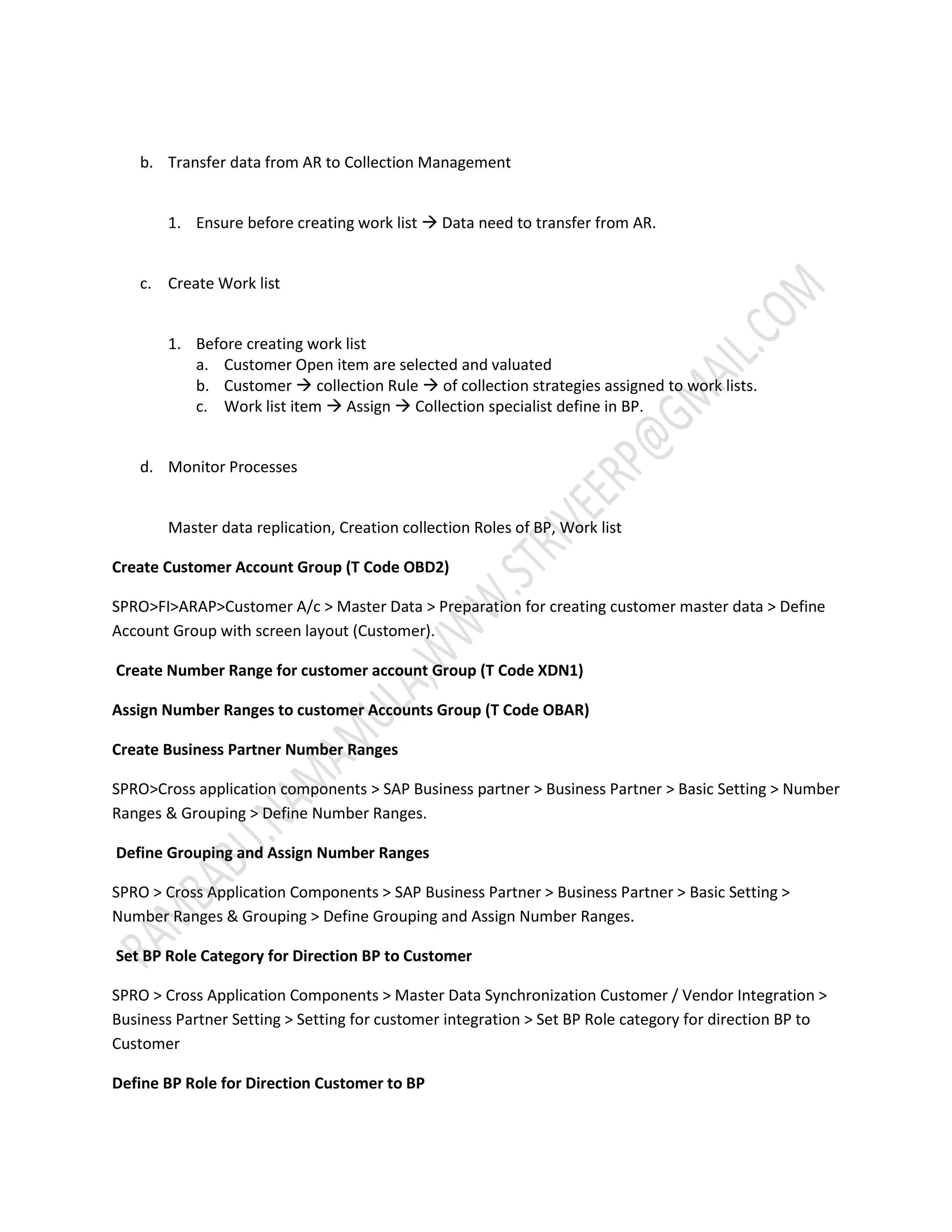 b. Transfer data from AR to Collection Management 
1. Ensure before creating work list  Data need to transfer from AR. 
c. Create Work list 
1. Before creating work list 
a. Customer Open item are selected and valuated 
b. Customer  collection Rule  of collection strategies assigned to work lists. 
c. Work list item  Assign  Collection specialist define in BP. 
d. Monitor Processes 
Master data replication, Creation collection Roles of BP, Work list 
Create Customer Account Group (T Code OBD2) 
SPRO>FI>ARAP>Customer A/c > Master Data > Preparation for creating customer master data > Define 
Account Group with screen layout (Customer). 
Create Number Range for customer account Group (T Code XDN1) 
Assign Number Ranges to customer Accounts Group (T Code OBAR) 
Create Business Partner Number Ranges 
SPRO>Cross application components > SAP Business partner > Business Partner > Basic Setting > Number 
Ranges & Grouping > Define Number Ranges. 
Define Grouping and Assign Number Ranges 
SPRO > Cross Application Components > SAP Business Partner > Business Partner > Basic Setting > 
Number Ranges & Grouping > Define Grouping and Assign Number Ranges. 
Set BP Role Category for Direction BP to Customer 
SPRO > Cross Application Components > Master Data Synchronization Customer / Vendor Integration > 
Business Partner Setting > Setting for customer integration > Set BP Role category for direction BP to 
Customer 
Define BP Role for Direction Customer to BP 
 