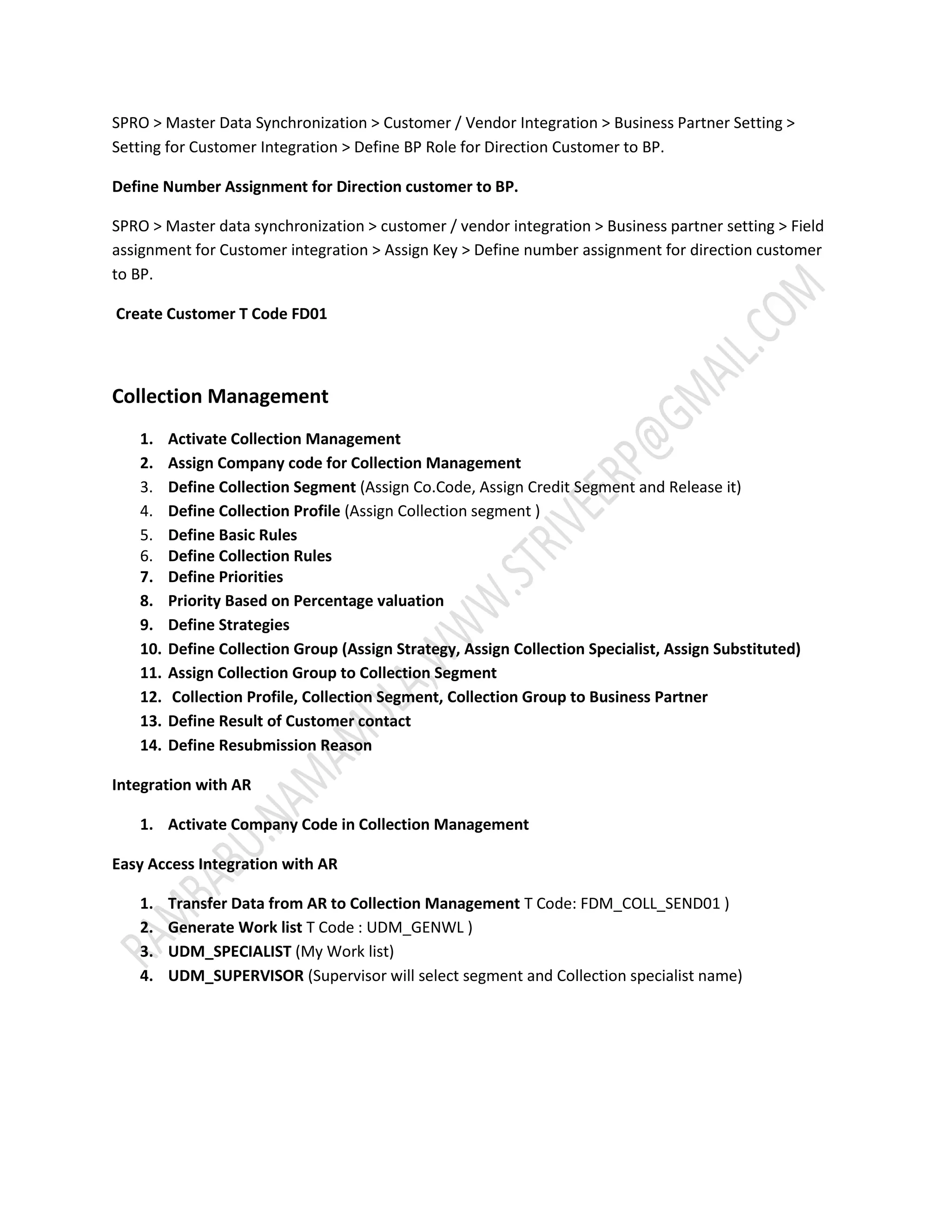 SPRO > Master Data Synchronization > Customer / Vendor Integration > Business Partner Setting > 
Setting for Customer Integration > Define BP Role for Direction Customer to BP. 
Define Number Assignment for Direction customer to BP. 
SPRO > Master data synchronization > customer / vendor integration > Business partner setting > Field 
assignment for Customer integration > Assign Key > Define number assignment for direction customer 
to BP. 
Create Customer T Code FD01 
Collection Management 
1. Activate Collection Management 
2. Assign Company code for Collection Management 
3. Define Collection Segment (Assign Co.Code, Assign Credit Segment and Release it) 
4. Define Collection Profile (Assign Collection segment ) 
5. Define Basic Rules 
6. Define Collection Rules 
7. Define Priorities 
8. Priority Based on Percentage valuation 
9. Define Strategies 
10. Define Collection Group (Assign Strategy, Assign Collection Specialist, Assign Substituted) 
11. Assign Collection Group to Collection Segment 
12. Collection Profile, Collection Segment, Collection Group to Business Partner 
13. Define Result of Customer contact 
14. Define Resubmission Reason 
Integration with AR 
1. Activate Company Code in Collection Management 
Easy Access Integration with AR 
1. Transfer Data from AR to Collection Management T Code: FDM_COLL_SEND01 ) 
2. Generate Work list T Code : UDM_GENWL ) 
3. UDM_SPECIALIST (My Work list) 
4. UDM_SUPERVISOR (Supervisor will select segment and Collection specialist name) 
 