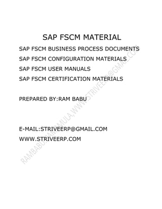 SAP FSCM MATERIAL 
SAP FSCM BUSINESS PROCESS DOCUMENTS 
SAP FSCM CONFIGURATION MATERIALS 
SAP FSCM USER MANUALS 
SAP FSCM CERTIFICATION MATERIALS 
PREPARED BY:RAM BABU 
E-MAIL:STRIVEERP@GMAIL.COM 
WWW.STRIVEERP.COM 
 
