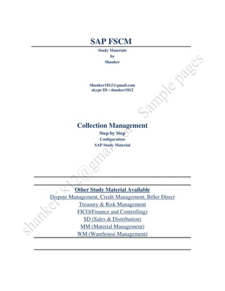 SAP FSCM
                    Study Materials
                          by
                       Shanker




                Shanker1812@gmail.com
                 skype ID : shanker1812




           Collection Management
                    Step by Step
                    Configuration
                  SAP Study Material




          Other Study Material Available
Dispute Management, Credit Management, Biller Direct
           Treasury & Risk Management
           FICO(Finance and Controlling)
             SD (Sales & Distribution)
            MM (Material Management)
           WM (Warehouse Management)
 