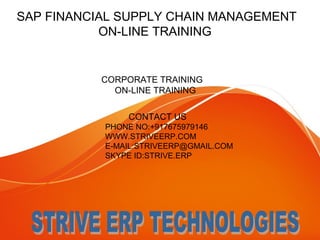 SAP FINANCIAL SUPPLY CHAIN MANAGEMENT 
ON-LINE TRAINING 
CORPORATE TRAINING 
ON-LINE TRAINING 
CONTACT US 
PHONE NO:+917675979146 
WWW.STRIVEERP.COM 
E-MAIL:STRIVEERP@GMAIL.COM 
SKYPE ID:STRIVE.ERP 
 