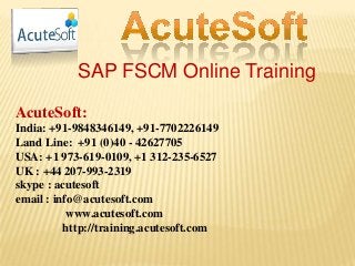 SAP FSCM Online Training
AcuteSoft:
India: +91-9848346149, +91-7702226149
Land Line: +91 (0)40 - 42627705
USA: +1 973-619-0109, +1 312-235-6527
UK : +44 207-993-2319
skype : acutesoft
email : info@acutesoft.com
www.acutesoft.com
http://training.acutesoft.com
 