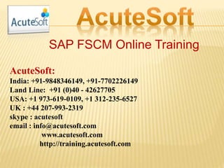 SAP FSCM Online Training
AcuteSoft:
India: +91-9848346149, +91-7702226149
Land Line: +91 (0)40 - 42627705
USA: +1 973-619-0109, +1 312-235-6527
UK : +44 207-993-2319
skype : acutesoft
email : info@acutesoft.com
www.acutesoft.com
http://training.acutesoft.com
 