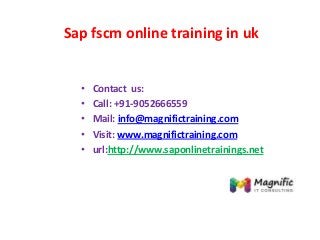 Sap fscm online training in uk
• Contact us:
• Call: +91-9052666559
• Mail: info@magnifictraining.com
• Visit: www.magnifictraining.com
• url:http://www.saponlinetrainings.net
 