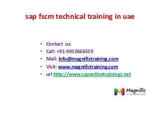 sap fscm technical training in uae
• Contact us:
• Call: +91-9052666559
• Mail: info@magnifictraining.com
• Visit: www.magnifictraining.com
• url:http://www.saponlinetrainings.net
 