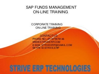 SAP FUNDS MANAGEMENT 
ON-LINE TRAINING 
CORPORATE TRAINING 
ON-LINE TRAINING 
CONTACT US 
PHONE NO:+917675979146 
WWW.STRIVEERP.COM 
E-MAIL:STRIVEERP@GMAIL.COM 
SKYPE ID:STRIVE,ERP 
 