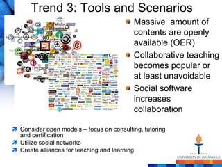 Trend 3: Tools and Scenarios
                                          Massive amount of
                                          contents are openly
                                          available (OER)
                                          Collaborative teaching
                                          becomes popular or
                                          at least unavoidable
                                          Social software
                                          increases
                                          collaboration

 Consider open models – focus on consulting, tutoring
  and certification
 Utilize social networks
 Create alliances for teaching and learning
 