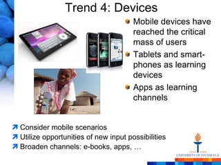 Trend 4: Devices
                                       Mobile devices have
                                       reached the critical
                                       mass of users
                                       Tablets and smart-
                                       phones as learning
                                       devices
                                       Apps as learning
                                       channels


 Consider mobile scenarios
 Utilize opportunities of new input possibilities
 Broaden channels: e-books, apps, …
 
