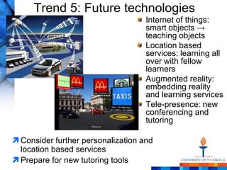 Trend 5: Future technologies
                                    Internet of things:
                                    smart objects →
                                    teaching objects
                                    Location based
                                    services: learning all
                                    over with fellow
                                    learners
                                    Augmented reality:
                                    embedding reality
                                    and learning services
                                    Tele-presence: new
                                    conferencing and
                                    tutoring

 Consider further personalization and
  location based services
 Prepare for new tutoring tools
 