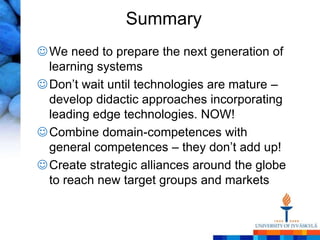 Summary
 We need to prepare the next generation of
  learning systems
 Don’t wait until technologies are mature –
  develop didactic approaches incorporating
  leading edge technologies. NOW!
 Combine domain-competences with
  general competences – they don’t add up!
 Create strategic alliances around the globe
  to reach new target groups and markets
 