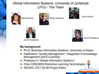 Global Information Systems, University of Jyväskylä
                 (JYU) - The Team

                                                     Denis Kozlov
     Kati Clements         Philipp Holtkamp




                                                      Henri Pirkkalainen
       Jan M. Pawlowski


    My background
      Ph.D. Business Information Systems, University of Essen
      Habilitation ―Quality Management / Integration of Knowledge
      Management and E-Learning‖
      Professor in ―Global Information Systems‖
      Chair CEN/ISSS Workshop Learning Technologies
      ISO/IEC JTC1 SC36 Project Editor
 