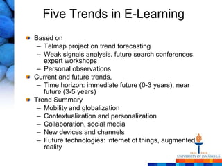 Five Trends in E-Learning
Based on
 – Telmap project on trend forecasting
 – Weak signals analysis, future search conferences,
   expert workshops
 – Personal observations
Current and future trends,
 – Time horizon: immediate future (0-3 years), near
   future (3-5 years)
Trend Summary
 – Mobility and globalization
 – Contextualization and personalization
 – Collaboration, social media
 – New devices and channels
 – Future technologies: internet of things, augmented
   reality
 
