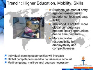 Trend 1: Higher Education, Mobility, Skills
                                   Students job market entry
                                   age decreases (less
                                   experience, less language
                                   skills)
                                   The world is not flat: more
                                   global competences
                                   needed, less opportunities
                                   due to time pressure
                                   More individual
                                   responsibility for
                                   employability and
                                   competitiveness

 Individual learning opportunities will increase
 Global competences need to be taken into account
 Multi-language, multi-cultural courses necessary
 