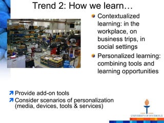 Trend 2: How we learn…
                                Contextualized
                                learning: in the
                                workplace, on
                                business trips, in
                                social settings
                                Personalized learning:
                                combining tools and
                                learning opportunities


 Provide add-on tools
 Consider scenarios of personalization
  (media, devices, tools & services)
 