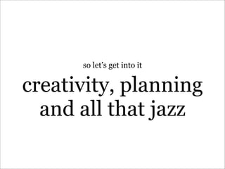 so let’s get into it


creativity, planning
  and all that jazz
 