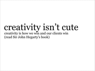 creativity isn’t cute
creativity is how we win and our clients win
(read Sir John Hegarty’s book)
 