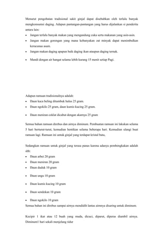 Menurut pengobatan tradisional sakit ginjal dapat disebabkan oleh terlalu banyak
mengkonsumsi daging. Adapun pantangan-pantangan yang harus dijalankan si penderita
antara lain:
• Jangan terlalu banyak makan yang mengandung cuka serta makanan yang asin-asin.
• Jangan makan gorengan yang mana kebanyakan zat minyak dapat menimbulkan
keracunaa asam.
• Jangan makan daging apapun baik daging ikan ataupun daging ternak.
• Mandi dengan air hangat selama lebih kurang 15 menit setiap Pagi.
Adapun ramuan tradisionalnya adalah:
• Daun kaca beling ditumbuk halus 25 gram.
• Daun ngokilo 25 gram, daun kumis kucing 25 gram.
• Daun meniran coklat dicabut dengan akarnya 25 gram
Semua bahan ramuan direbus dan airnya diminum. Pembuatan ramuan ini lakukan selama
5 hari berturut-turut, kemudian hentikan selama beberapa hari. Kemudian ulangi buat
ramuan lagi. Ramuan ini untuk ginjal yang terdapat kristal batu,
Sedangkan ramuan untuk ginjal yang terasa panas karena adanya pembengkakan adalah
sbb:
• Daun arbei 20 gram
• Daun meniran 20 gram
• Daun duduk 10 gram
• Daun ungu 10 gram
• Daun kumis kucing 10 gram
• Daun sendokan 10 gram
• Daun ngokilo 10 gram
Semua bahan ini direbus sampai airnya mendidih lantas airnnya disaring untuk diminum.
Kecipir 1 ikat atau 12 buah yang muda, dicuci, diparut, diperas diambil airnya.
Diminum1 hari sekali menjelang tidur
 
