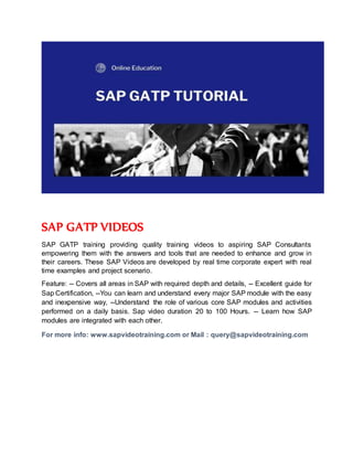 SAP GATP VIDEOS
SAP GATP training providing quality training videos to aspiring SAP Consultants
empowering them with the answers and tools that are needed to enhance and grow in
their careers. These SAP Videos are developed by real time corporate expert with real
time examples and project scenario.
Feature: -- Covers all areas in SAP with required depth and details, -- Excellent guide for
Sap Certification, --You can learn and understand every major SAP module with the easy
and inexpensive way, --Understand the role of various core SAP modules and activities
performed on a daily basis. Sap video duration 20 to 100 Hours. -- Learn how SAP
modules are integrated with each other.
For more info: www.sapvideotraining.com or Mail : query@sapvideotraining.com
 
