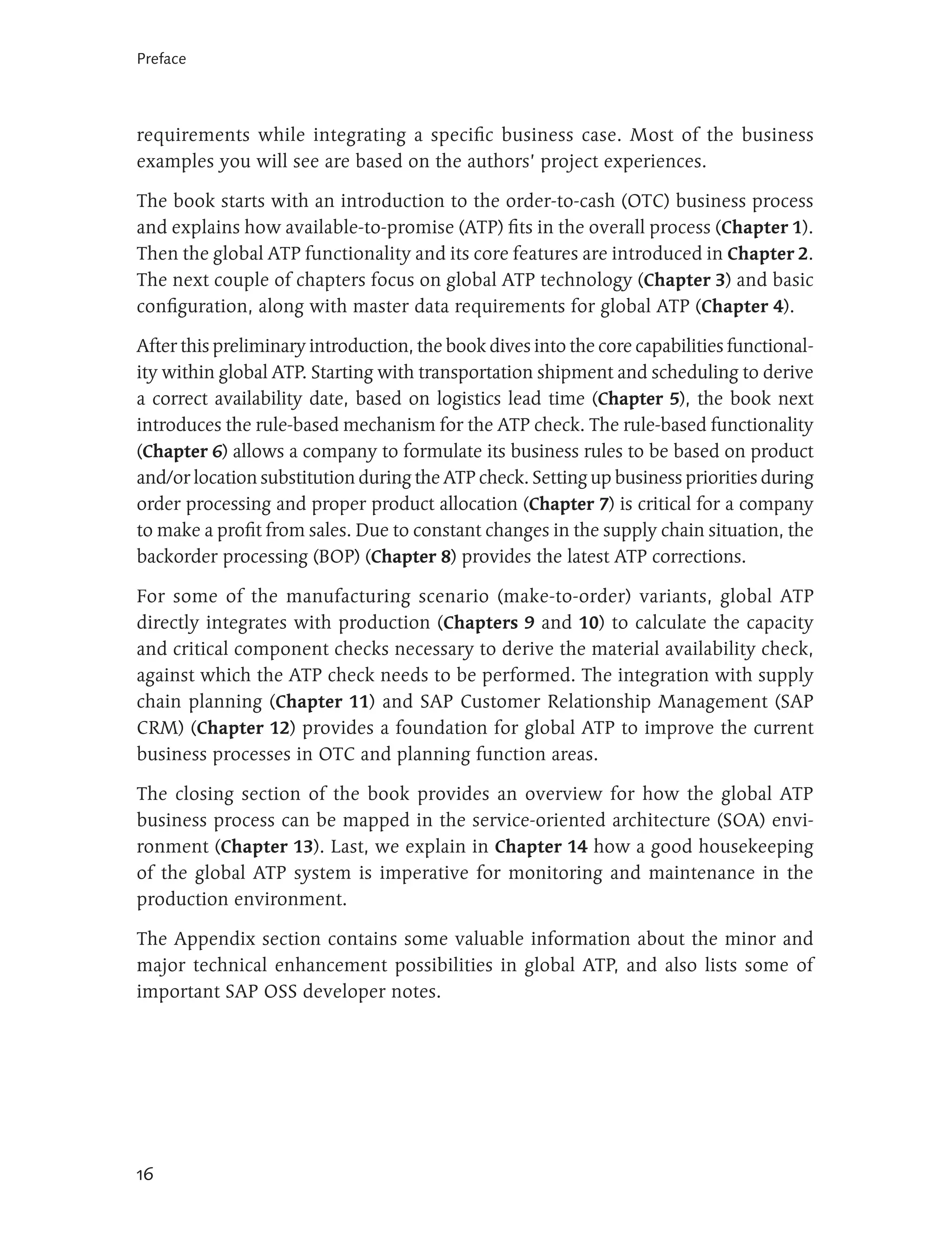 Preface




requirements while integrating a specific business case. Most of the business
examples you will see are based on the authors’ project experiences.

The book starts with an introduction to the order-to-cash (OTC) business process
and explains how available-to-promise (ATP) fits in the overall process (Chapter 1).
Then the global ATP functionality and its core features are introduced in Chapter 2.
The next couple of chapters focus on global ATP technology (Chapter 3) and basic
configuration, along with master data requirements for global ATP (Chapter 4).

After this preliminary introduction, the book dives into the core capabilities functional-
ity within global ATP. Starting with transportation shipment and scheduling to derive
a correct availability date, based on logistics lead time (Chapter 5), the book next
introduces the rule-based mechanism for the ATP check. The rule-based functionality
(Chapter 6) allows a company to formulate its business rules to be based on product
and/or location substitution during the ATP check. Setting up business priorities during
order processing and proper product allocation (Chapter 7) is critical for a company
to make a profit from sales. Due to constant changes in the supply chain situation, the
backorder processing (BOP) (Chapter 8) provides the latest ATP corrections.

For some of the manufacturing scenario (make-to-order) variants, global ATP
directly integrates with production (Chapters 9 and 10) to calculate the capacity
and critical component checks necessary to derive the material availability check,
against which the ATP check needs to be performed. The integration with supply
chain planning (Chapter 11) and SAP Customer Relationship Management (SAP
CRM) (Chapter 12) provides a foundation for global ATP to improve the current
business processes in OTC and planning function areas.

The closing section of the book provides an overview for how the global ATP
business process can be mapped in the service-oriented architecture (SOA) envi-
ronment (Chapter 13). Last, we explain in Chapter 14 how a good housekeeping
of the global ATP system is imperative for monitoring and maintenance in the
production environment.

The Appendix section contains some valuable information about the minor and
major technical enhancement possibilities in global ATP, and also lists some of
important SAP OSS developer notes.




16
 