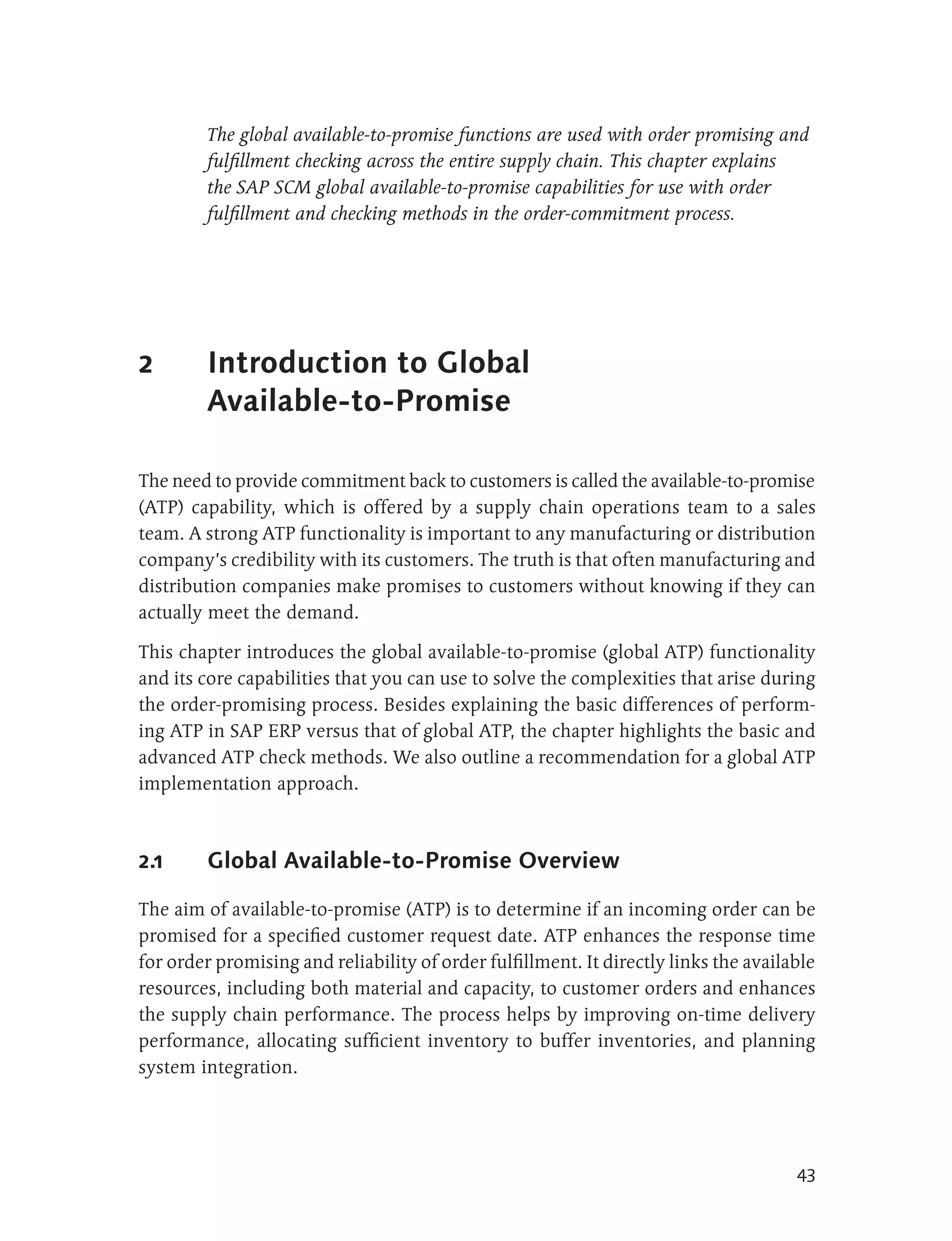 The global available-to-promise functions are used with order promising and
         fulfillment checking across the entire supply chain. This chapter explains
         the SAP SCM global available-to-promise capabilities for use with order
         fulfillment and checking methods in the order-commitment process.




2        Introduction to Global
         Available-to-Promise

The need to provide commitment back to customers is called the available-to-promise
(ATP) capability, which is offered by a supply chain operations team to a sales
team. A strong ATP functionality is important to any manufacturing or distribution
company’s credibility with its customers. The truth is that often manufacturing and
distribution companies make promises to customers without knowing if they can
actually meet the demand.

This chapter introduces the global available-to-promise (global ATP) functionality
and its core capabilities that you can use to solve the complexities that arise during
the order-promising process. Besides explaining the basic differences of perform-
ing ATP in SAP ERP versus that of global ATP, the chapter highlights the basic and
advanced ATP check methods. We also outline a recommendation for a global ATP
implementation approach.



2.1      Global Available-to-Promise Overview

The aim of available-to-promise (ATP) is to determine if an incoming order can be
promised for a specified customer request date. ATP enhances the response time
for order promising and reliability of order fulfillment. It directly links the available
resources, including both material and capacity, to customer orders and enhances
the supply chain performance. The process helps by improving on-time delivery
performance, allocating sufficient inventory to buffer inventories, and planning
system integration.




                                                                                      43
 
