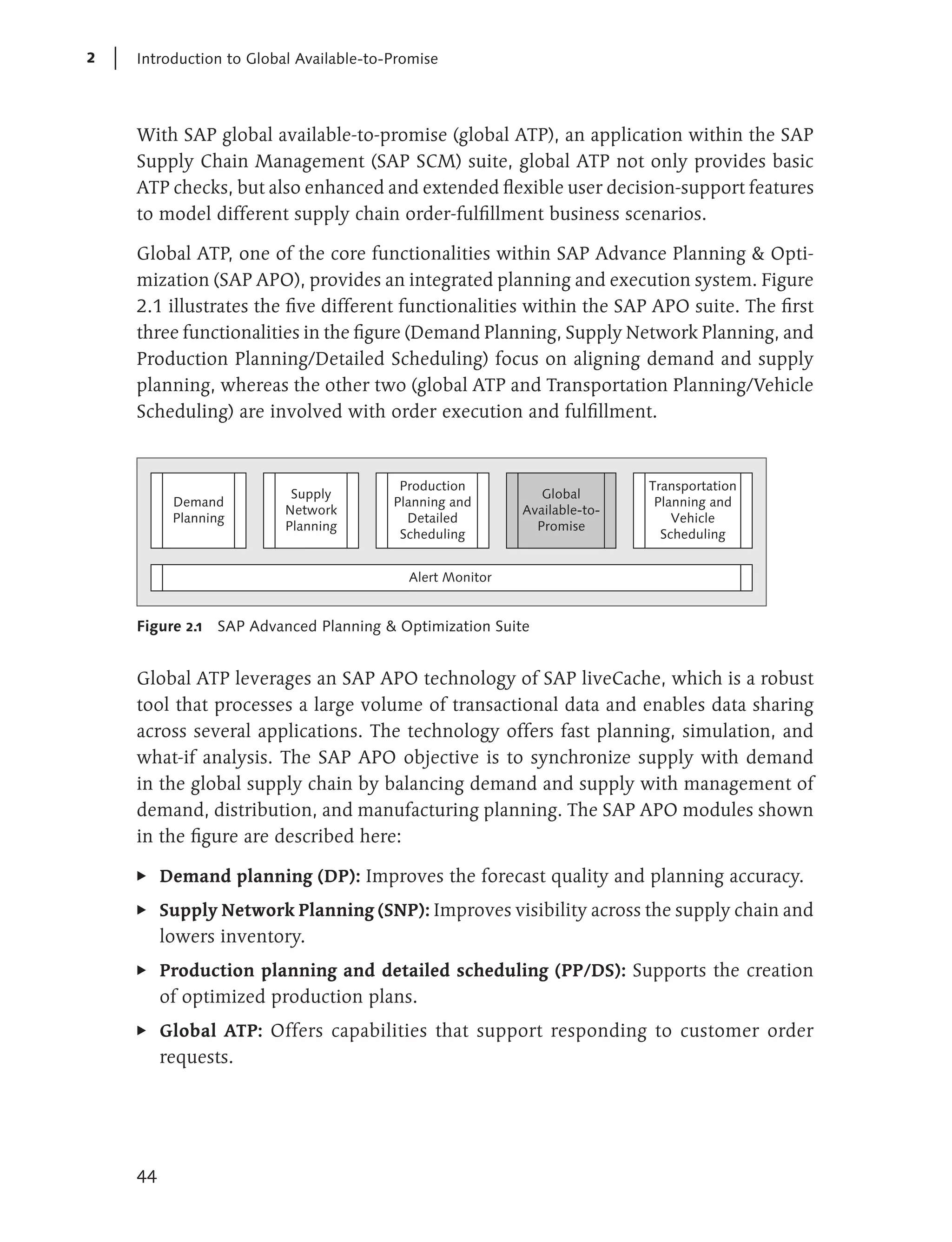 2   Introduction to Global Available-to-Promise




    With SAP global available-to-promise (global ATP), an application within the SAP
    Supply Chain Management (SAP SCM) suite, global ATP not only provides basic
    ATP checks, but also enhanced and extended flexible user decision-support features
    to model different supply chain order-fulfillment business scenarios.

    Global ATP, one of the core functionalities within SAP Advance Planning & Opti-
    mization (SAP APO), provides an integrated planning and execution system. Figure
    2.1 illustrates the five different functionalities within the SAP APO suite. The first
    three functionalities in the figure (Demand Planning, Supply Network Planning, and
    Production Planning/Detailed Scheduling) focus on aligning demand and supply
    planning, whereas the other two (global ATP and Transportation Planning/Vehicle
    Scheduling) are involved with order execution and fulfillment.



                                         Production                       Transportation
                          Supply                             Global
          Demand                        Planning and                       Planning and
                         Network                          Available-to-
          Planning                        Detailed                            Vehicle
                         Planning                           Promise
                                         Scheduling                         Scheduling


                                          Alert Monitor


    Figure 2.1 SAP Advanced Planning & Optimization Suite


    Global ATP leverages an SAP APO technology of SAP liveCache, which is a robust
    tool that processes a large volume of transactional data and enables data sharing
    across several applications. The technology offers fast planning, simulation, and
    what-if analysis. The SAP APO objective is to synchronize supply with demand
    in the global supply chain by balancing demand and supply with management of
    demand, distribution, and manufacturing planning. The SAP APO modules shown
    in the figure are described here:

    E    Demand planning (DP): Improves the forecast quality and planning accuracy.
    E    Supply Network Planning (SNP): Improves visibility across the supply chain and
         lowers inventory.
    E    Production planning and detailed scheduling (PP/DS): Supports the creation
         of optimized production plans.
    E    Global ATP: Offers capabilities that support responding to customer order
         requests.




    44
 