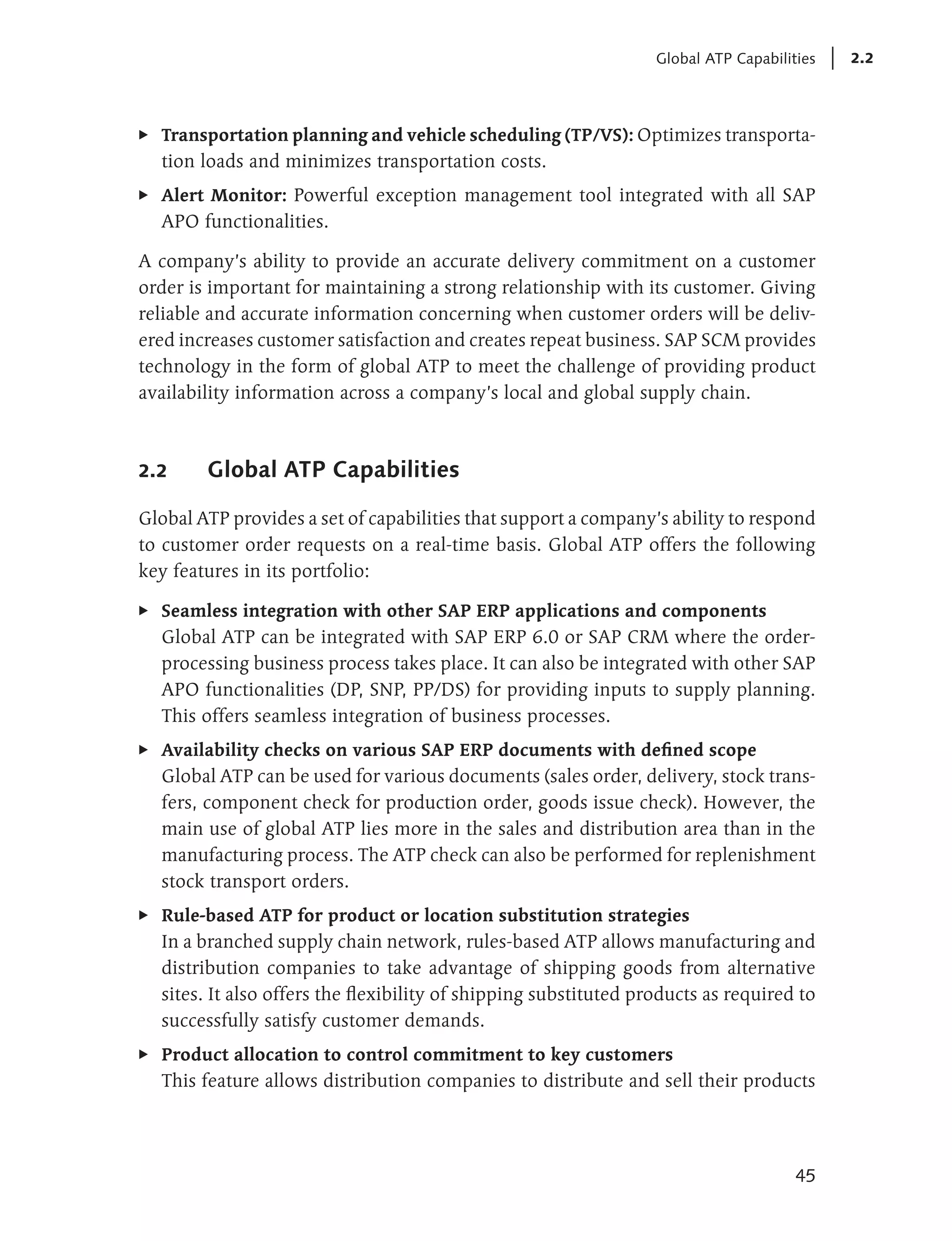 Global ATP Capabilities   2.2



E   Transportation planning and vehicle scheduling (TP/VS): Optimizes transporta-
    tion loads and minimizes transportation costs.
E   Alert Monitor: Powerful exception management tool integrated with all SAP
    APO functionalities.

A company’s ability to provide an accurate delivery commitment on a customer
order is important for maintaining a strong relationship with its customer. Giving
reliable and accurate information concerning when customer orders will be deliv-
ered increases customer satisfaction and creates repeat business. SAP SCM provides
technology in the form of global ATP to meet the challenge of providing product
availability information across a company’s local and global supply chain.



2.2      Global ATP Capabilities

Global ATP provides a set of capabilities that support a company’s ability to respond
to customer order requests on a real-time basis. Global ATP offers the following
key features in its portfolio:

E   Seamless integration with other SAP ERP applications and components
    Global ATP can be integrated with SAP ERP 6.0 or SAP CRM where the order-
    processing business process takes place. It can also be integrated with other SAP
    APO functionalities (DP, SNP, PP/DS) for providing inputs to supply planning.
    This offers seamless integration of business processes.
E   Availability checks on various SAP ERP documents with defined scope
    Global ATP can be used for various documents (sales order, delivery, stock trans-
    fers, component check for production order, goods issue check). However, the
    main use of global ATP lies more in the sales and distribution area than in the
    manufacturing process. The ATP check can also be performed for replenishment
    stock transport orders.
E   Rule-based ATP for product or location substitution strategies
    In a branched supply chain network, rules-based ATP allows manufacturing and
    distribution companies to take advantage of shipping goods from alternative
    sites. It also offers the flexibility of shipping substituted products as required to
    successfully satisfy customer demands.
E   Product allocation to control commitment to key customers
    This feature allows distribution companies to distribute and sell their products




                                                                                        45
 