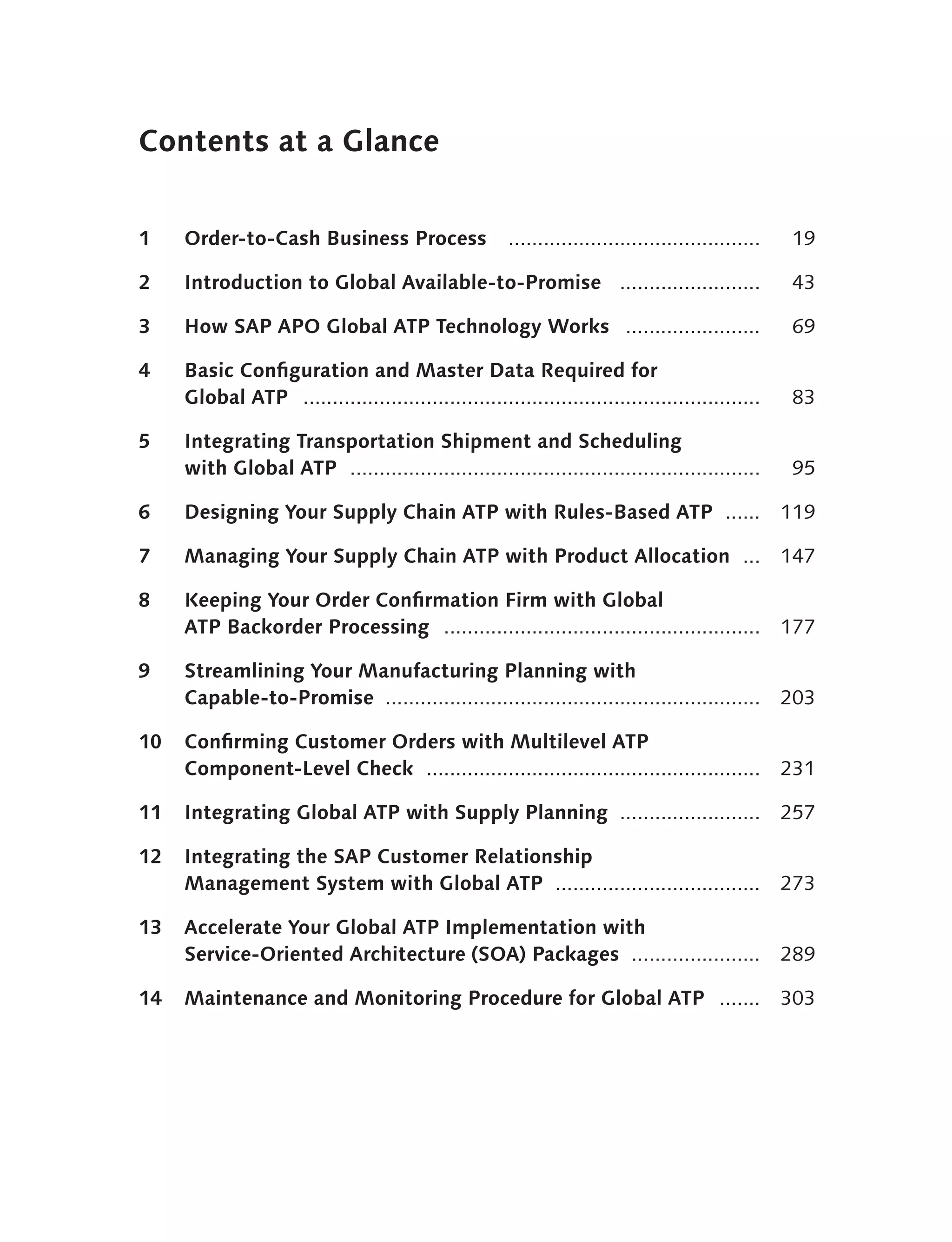 Contents at a Glance


1    Order-to-Cash Business Process                    ...........................................    19

2    Introduction to Global Available-to-Promise ........................                             43

3    How SAP APO Global ATP Technology Works .......................                                  69

4    Basic Configuration and Master Data Required for
     Global ATP ..............................................................................        83

5    Integrating Transportation Shipment and Scheduling
     with Global ATP ......................................................................           95

6    Designing Your Supply Chain ATP with Rules-Based ATP ......                                     119

7    Managing Your Supply Chain ATP with Product Allocation ...                                      147

8    Keeping Your Order Confirmation Firm with Global
     ATP Backorder Processing ......................................................                 177

9    Streamlining Your Manufacturing Planning with
     Capable-to-Promise ................................................................             203

10   Confirming Customer Orders with Multilevel ATP
     Component-Level Check .........................................................                 231

11   Integrating Global ATP with Supply Planning ........................                            257

12   Integrating the SAP Customer Relationship
     Management System with Global ATP ...................................                           273

13   Accelerate Your Global ATP Implementation with
     Service-Oriented Architecture (SOA) Packages ......................                             289

14   Maintenance and Monitoring Procedure for Global ATP .......                                     303
 