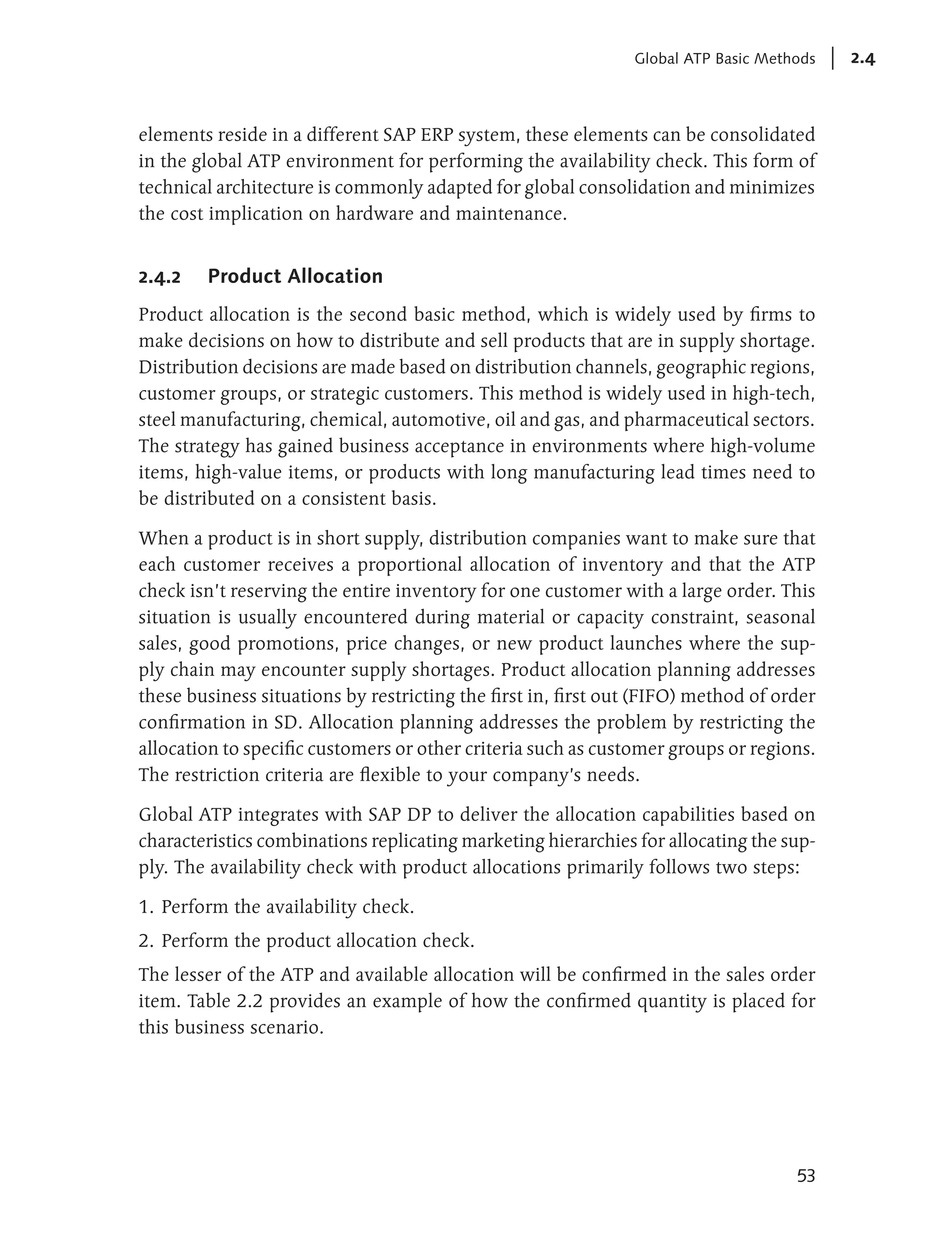 Global ATP Basic Methods   2.4



elements reside in a different SAP ERP system, these elements can be consolidated
in the global ATP environment for performing the availability check. This form of
technical architecture is commonly adapted for global consolidation and minimizes
the cost implication on hardware and maintenance.


2.4.2   Product Allocation
Product allocation is the second basic method, which is widely used by firms to
make decisions on how to distribute and sell products that are in supply shortage.
Distribution decisions are made based on distribution channels, geographic regions,
customer groups, or strategic customers. This method is widely used in high-tech,
steel manufacturing, chemical, automotive, oil and gas, and pharmaceutical sectors.
The strategy has gained business acceptance in environments where high-volume
items, high-value items, or products with long manufacturing lead times need to
be distributed on a consistent basis.

When a product is in short supply, distribution companies want to make sure that
each customer receives a proportional allocation of inventory and that the ATP
check isn’t reserving the entire inventory for one customer with a large order. This
situation is usually encountered during material or capacity constraint, seasonal
sales, good promotions, price changes, or new product launches where the sup-
ply chain may encounter supply shortages. Product allocation planning addresses
these business situations by restricting the first in, first out (FIFO) method of order
confirmation in SD. Allocation planning addresses the problem by restricting the
allocation to specific customers or other criteria such as customer groups or regions.
The restriction criteria are flexible to your company’s needs.

Global ATP integrates with SAP DP to deliver the allocation capabilities based on
characteristics combinations replicating marketing hierarchies for allocating the sup-
ply. The availability check with product allocations primarily follows two steps:

1. Perform the availability check.
2. Perform the product allocation check.
The lesser of the ATP and available allocation will be confirmed in the sales order
item. Table 2.2 provides an example of how the confirmed quantity is placed for
this business scenario.




                                                                                    53
 