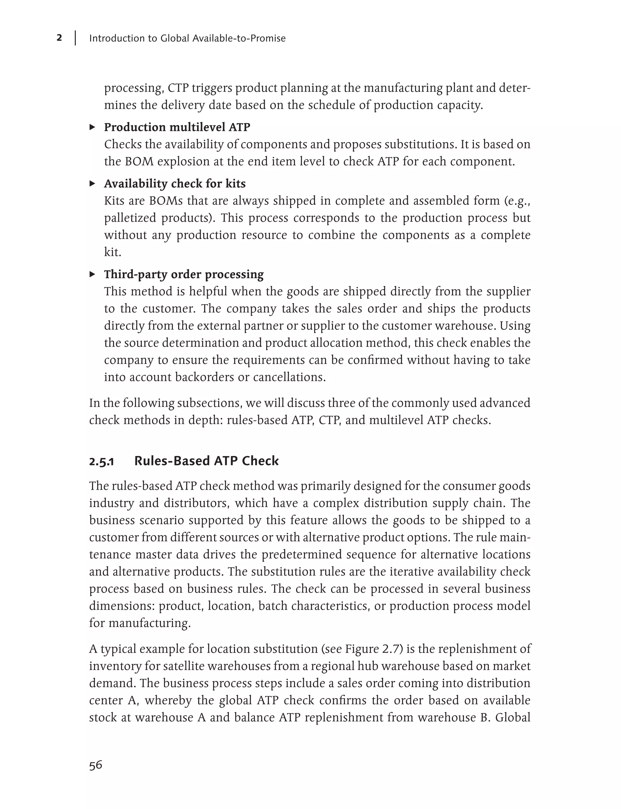 2   Introduction to Global Available-to-Promise




         processing, CTP triggers product planning at the manufacturing plant and deter-
         mines the delivery date based on the schedule of production capacity.
    E    Production multilevel ATP
         Checks the availability of components and proposes substitutions. It is based on
         the BOM explosion at the end item level to check ATP for each component.
    E    Availability check for kits
         Kits are BOMs that are always shipped in complete and assembled form (e.g.,
         palletized products). This process corresponds to the production process but
         without any production resource to combine the components as a complete
         kit.
    E    Third-party order processing
         This method is helpful when the goods are shipped directly from the supplier
         to the customer. The company takes the sales order and ships the products
         directly from the external partner or supplier to the customer warehouse. Using
         the source determination and product allocation method, this check enables the
         company to ensure the requirements can be confirmed without having to take
         into account backorders or cancellations.

    In the following subsections, we will discuss three of the commonly used advanced
    check methods in depth: rules-based ATP, CTP, and multilevel ATP checks.


    2.5.1     Rules-Based ATP Check
    The rules-based ATP check method was primarily designed for the consumer goods
    industry and distributors, which have a complex distribution supply chain. The
    business scenario supported by this feature allows the goods to be shipped to a
    customer from different sources or with alternative product options. The rule main-
    tenance master data drives the predetermined sequence for alternative locations
    and alternative products. The substitution rules are the iterative availability check
    process based on business rules. The check can be processed in several business
    dimensions: product, location, batch characteristics, or production process model
    for manufacturing.

    A typical example for location substitution (see Figure 2.7) is the replenishment of
    inventory for satellite warehouses from a regional hub warehouse based on market
    demand. The business process steps include a sales order coming into distribution
    center A, whereby the global ATP check confirms the order based on available
    stock at warehouse A and balance ATP replenishment from warehouse B. Global


    56
 
