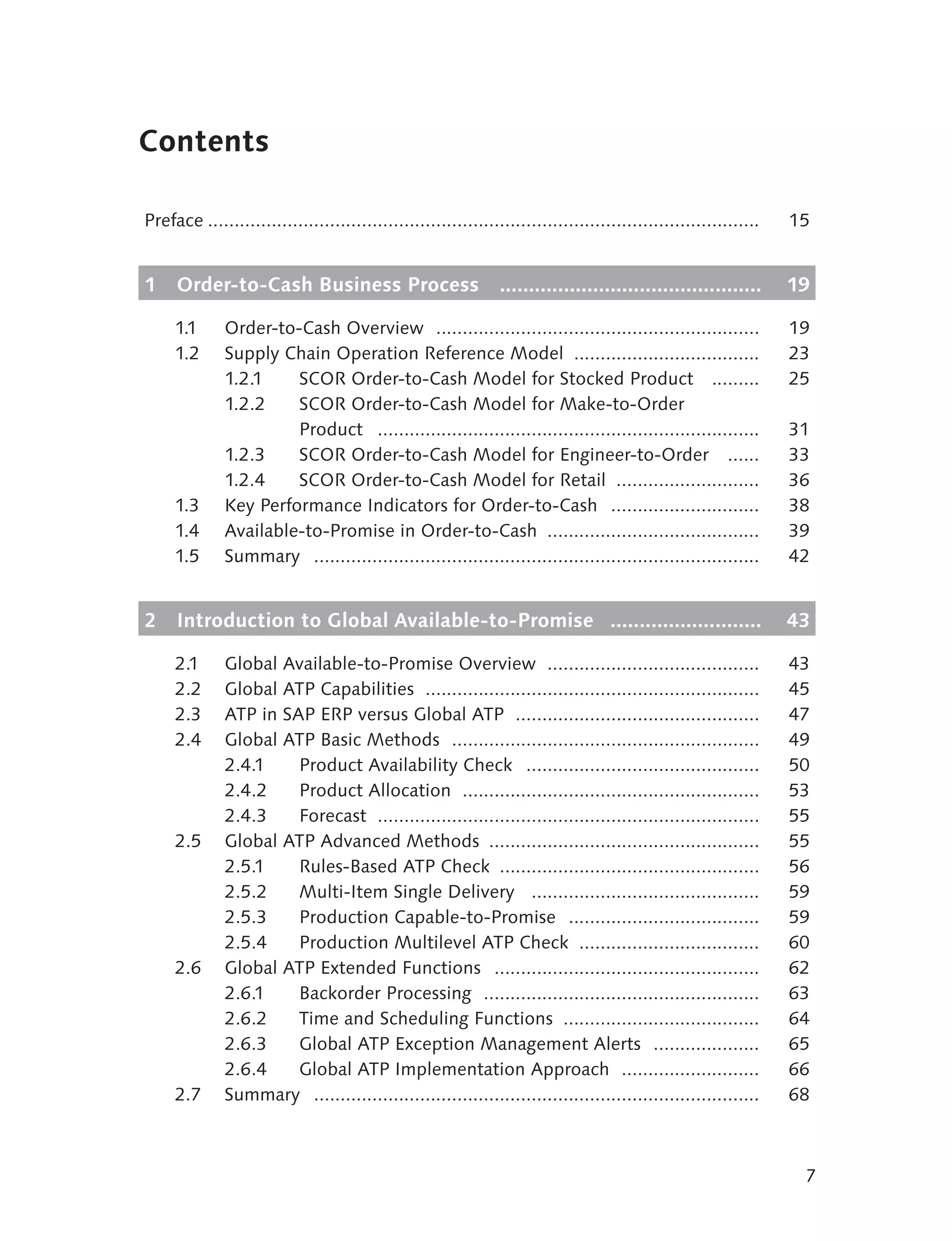 Contents

Preface ........................................................................................................   15


1    Order-to-Cash Business Process                             .............................................      19

     1.1      Order-to-Cash Overview .............................................................                 19
     1.2      Supply Chain Operation Reference Model ...................................                           23
              1.2.1    SCOR Order-to-Cash Model for Stocked Product .........                                      25
              1.2.2    SCOR Order-to-Cash Model for Make-to-Order
                       Product ........................................................................            31
              1.2.3    SCOR Order-to-Cash Model for Engineer-to-Order ......                                       33
              1.2.4    SCOR Order-to-Cash Model for Retail ...........................                             36
     1.3      Key Performance Indicators for Order-to-Cash ............................                            38
     1.4      Available-to-Promise in Order-to-Cash ........................................                       39
     1.5      Summary ....................................................................................         42


2    Introduction to Global Available-to-Promise ..........................                                        43

     2.1      Global Available-to-Promise Overview ........................................                        43
     2.2      Global ATP Capabilities ...............................................................              45
     2.3      ATP in SAP ERP versus Global ATP ..............................................                      47
     2.4      Global ATP Basic Methods ..........................................................                  49
              2.4.1    Product Availability Check ............................................                     50
              2.4.2    Product Allocation ........................................................                 53
              2.4.3    Forecast ........................................................................           55
     2.5      Global ATP Advanced Methods ...................................................                      55
              2.5.1    Rules-Based ATP Check .................................................                     56
              2.5.2    Multi-Item Single Delivery ...........................................                      59
              2.5.3    Production Capable-to-Promise ....................................                          59
              2.5.4    Production Multilevel ATP Check ..................................                          60
     2.6      Global ATP Extended Functions ..................................................                     62
              2.6.1    Backorder Processing ....................................................                   63
              2.6.2    Time and Scheduling Functions .....................................                         64
              2.6.3    Global ATP Exception Management Alerts ....................                                 65
              2.6.4    Global ATP Implementation Approach ..........................                               66
     2.7      Summary ....................................................................................         68



                                                                                                                    7
 