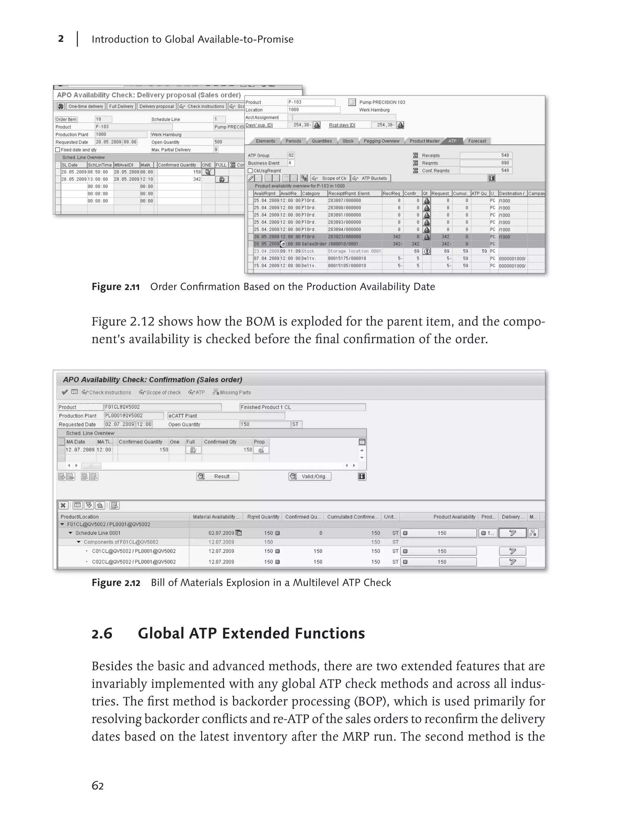 2   Introduction to Global Available-to-Promise




    Figure 2.11 Order Confirmation Based on the Production Availability Date


    Figure 2.12 shows how the BOM is exploded for the parent item, and the compo-
    nent’s availability is checked before the final confirmation of the order.




    Figure 2.12 Bill of Materials Explosion in a Multilevel ATP Check




    2.6       Global ATP Extended Functions

    Besides the basic and advanced methods, there are two extended features that are
    invariably implemented with any global ATP check methods and across all indus-
    tries. The first method is backorder processing (BOP), which is used primarily for
    resolving backorder conflicts and re-ATP of the sales orders to reconfirm the delivery
    dates based on the latest inventory after the MRP run. The second method is the



    62
 