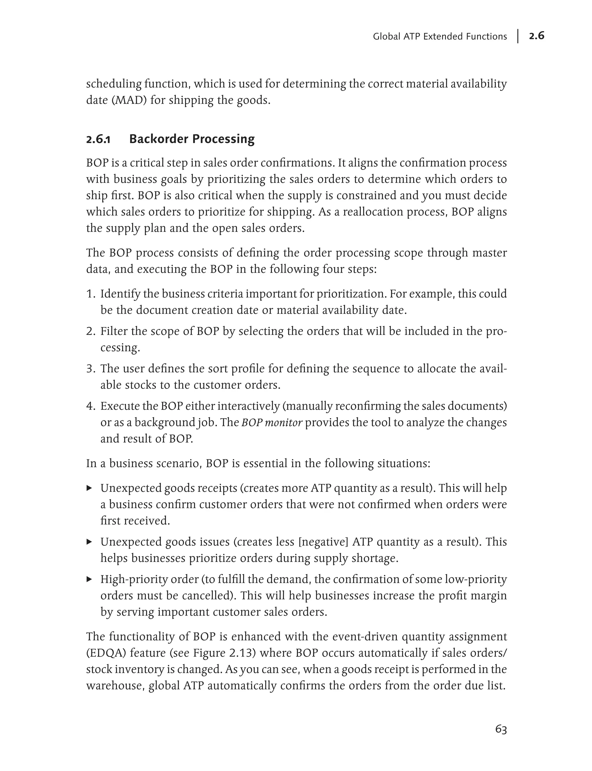 Global ATP Extended Functions   2.6



scheduling function, which is used for determining the correct material availability
date (MAD) for shipping the goods.


2.6.1    Backorder Processing
BOP is a critical step in sales order confirmations. It aligns the confirmation process
with business goals by prioritizing the sales orders to determine which orders to
ship first. BOP is also critical when the supply is constrained and you must decide
which sales orders to prioritize for shipping. As a reallocation process, BOP aligns
the supply plan and the open sales orders.

The BOP process consists of defining the order processing scope through master
data, and executing the BOP in the following four steps:

1. Identify the business criteria important for prioritization. For example, this could
   be the document creation date or material availability date.
2. Filter the scope of BOP by selecting the orders that will be included in the pro-
   cessing.
3. The user defines the sort profile for defining the sequence to allocate the avail-
   able stocks to the customer orders.
4. Execute the BOP either interactively (manually reconfirming the sales documents)
   or as a background job. The BOP monitor provides the tool to analyze the changes
   and result of BOP.

In a business scenario, BOP is essential in the following situations:

E   Unexpected goods receipts (creates more ATP quantity as a result). This will help
    a business confirm customer orders that were not confirmed when orders were
    first received.
E   Unexpected goods issues (creates less [negative] ATP quantity as a result). This
    helps businesses prioritize orders during supply shortage.
E   High-priority order (to fulfill the demand, the confirmation of some low-priority
    orders must be cancelled). This will help businesses increase the profit margin
    by serving important customer sales orders.

The functionality of BOP is enhanced with the event-driven quantity assignment
(EDQA) feature (see Figure 2.13) where BOP occurs automatically if sales orders/
stock inventory is changed. As you can see, when a goods receipt is performed in the
warehouse, global ATP automatically confirms the orders from the order due list.


                                                                                     63
 