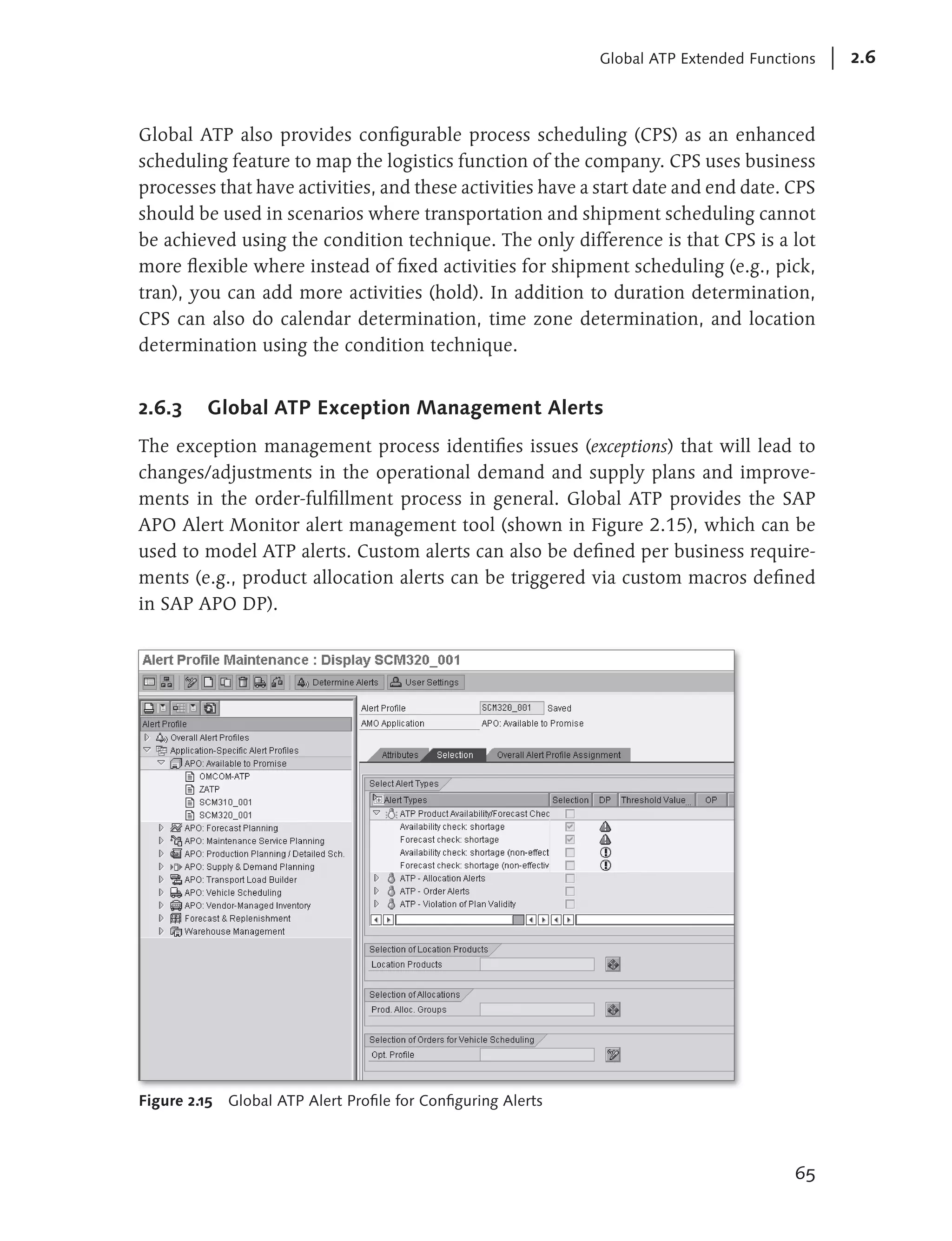 Global ATP Extended Functions   2.6



Global ATP also provides configurable process scheduling (CPS) as an enhanced
scheduling feature to map the logistics function of the company. CPS uses business
processes that have activities, and these activities have a start date and end date. CPS
should be used in scenarios where transportation and shipment scheduling cannot
be achieved using the condition technique. The only difference is that CPS is a lot
more flexible where instead of fixed activities for shipment scheduling (e.g., pick,
tran), you can add more activities (hold). In addition to duration determination,
CPS can also do calendar determination, time zone determination, and location
determination using the condition technique.


2.6.3     Global ATP Exception Management Alerts
The exception management process identifies issues (exceptions) that will lead to
changes/adjustments in the operational demand and supply plans and improve-
ments in the order-fulfillment process in general. Global ATP provides the SAP
APO Alert Monitor alert management tool (shown in Figure 2.15), which can be
used to model ATP alerts. Custom alerts can also be defined per business require-
ments (e.g., product allocation alerts can be triggered via custom macros defined
in SAP APO DP).




Figure 2.15 Global ATP Alert Profile for Configuring Alerts



                                                                                        65
 